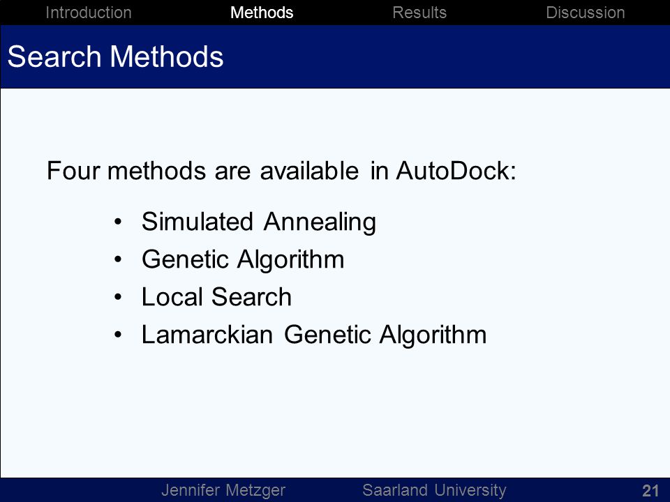 22 Introduction Methods Results Discussion Jennifer Metzger Saarland University Search Methods Four methods are available in AutoDock: Simulated Annealing Genetic Algorithm Local Search Lamarckian Genetic Algorithm 21