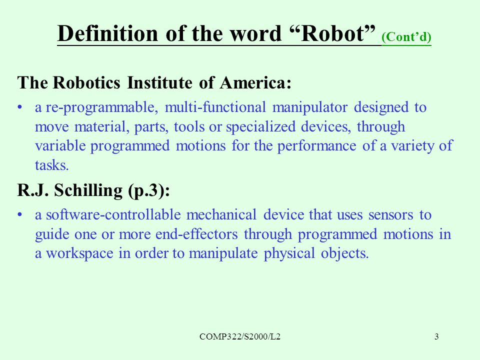 COMP322/S2000/L23 Definition of the word Robot (Cont’d) The Robotics Institute of America: a re-programmable, multi-functional manipulator designed to move material, parts, tools or specialized devices, through variable programmed motions for the performance of a variety of tasks.