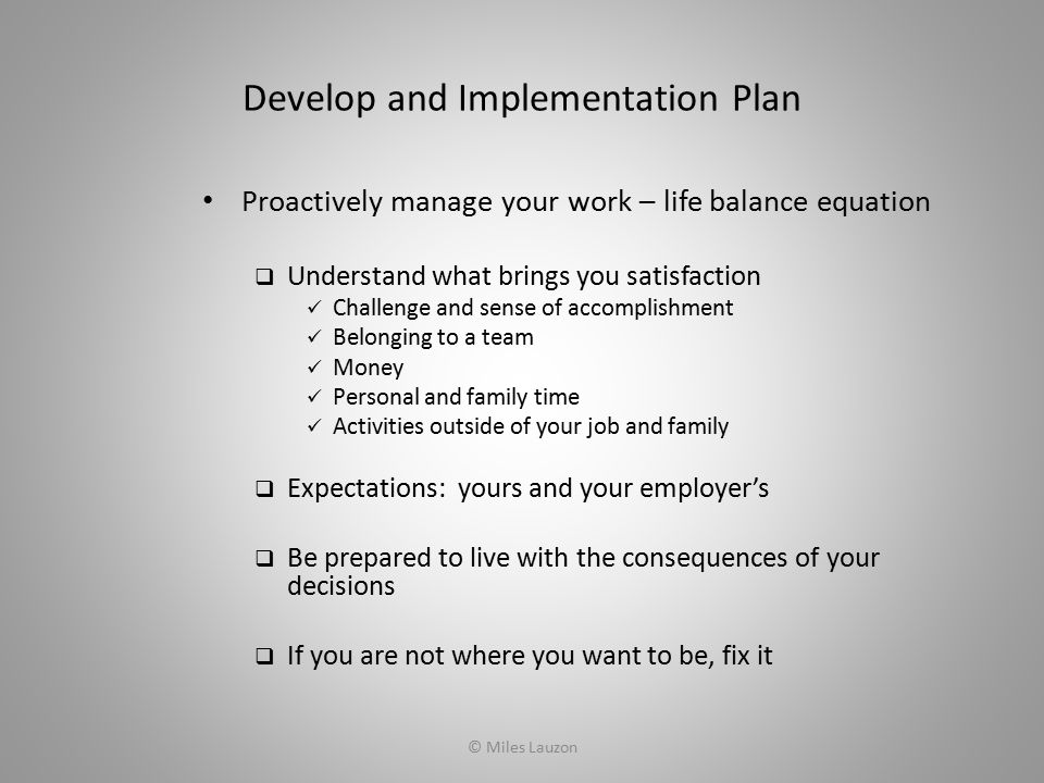 Develop and Implementation Plan Proactively manage your work – life balance equation  Understand what brings you satisfaction Challenge and sense of accomplishment Belonging to a team Money Personal and family time Activities outside of your job and family  Expectations: yours and your employer’s  Be prepared to live with the consequences of your decisions  If you are not where you want to be, fix it © Miles Lauzon