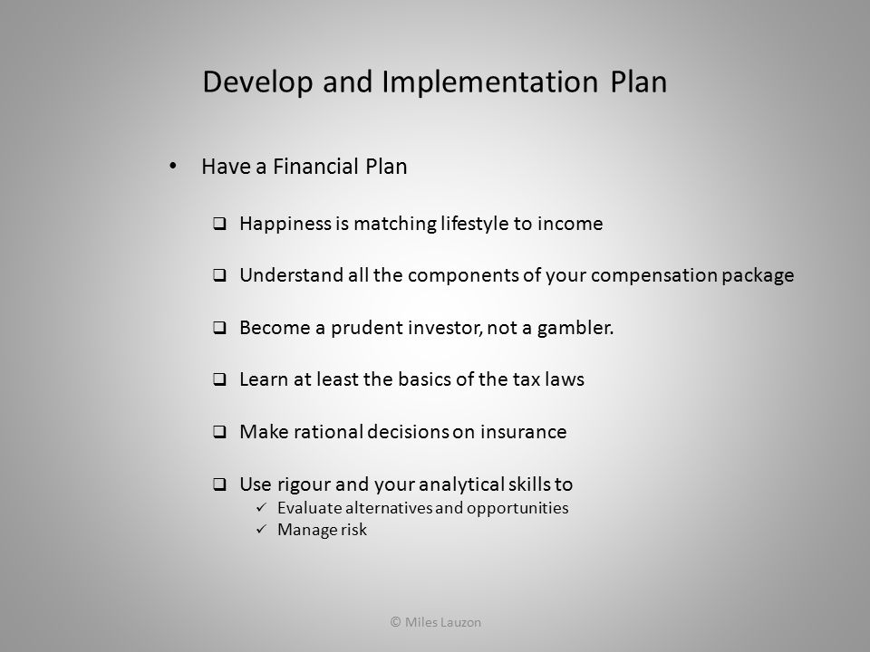 Develop and Implementation Plan Have a Financial Plan  Happiness is matching lifestyle to income  Understand all the components of your compensation package  Become a prudent investor, not a gambler.