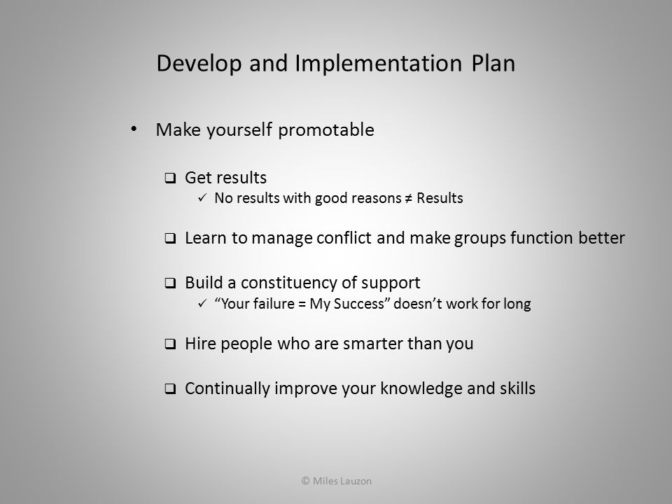 Develop and Implementation Plan Make yourself promotable  Get results No results with good reasons ≠ Results  Learn to manage conflict and make groups function better  Build a constituency of support Your failure = My Success doesn’t work for long  Hire people who are smarter than you  Continually improve your knowledge and skills © Miles Lauzon