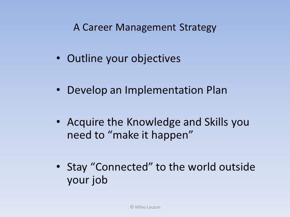 A Career Management Strategy Outline your objectives Develop an Implementation Plan Acquire the Knowledge and Skills you need to make it happen Stay Connected to the world outside your job © Miles Lauzon