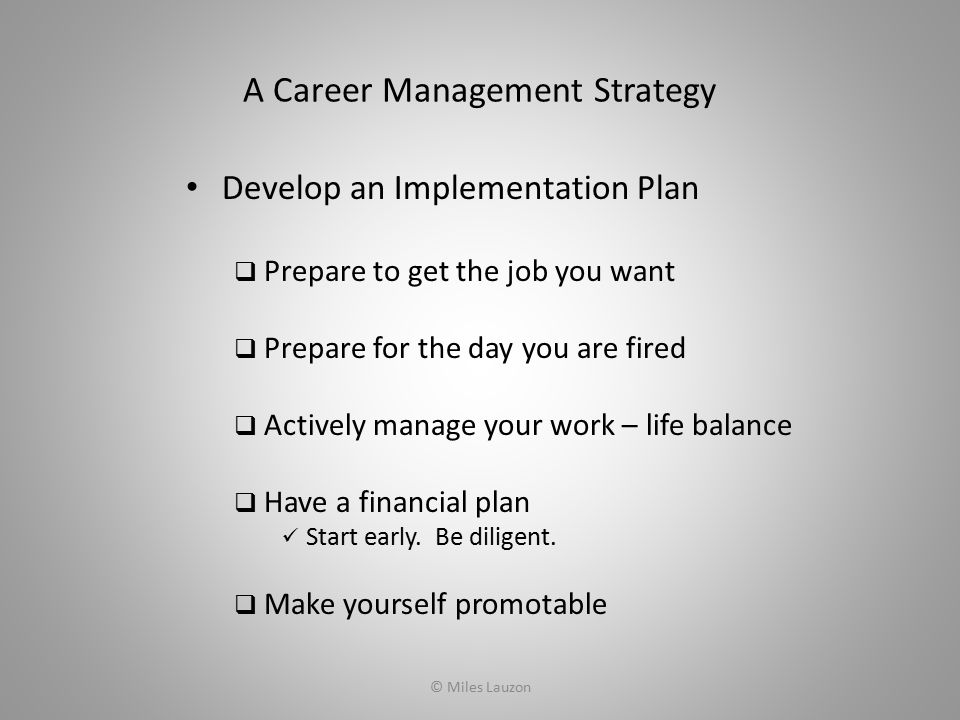 A Career Management Strategy Develop an Implementation Plan  Prepare to get the job you want  Prepare for the day you are fired  Actively manage your work – life balance  Have a financial plan Start early.