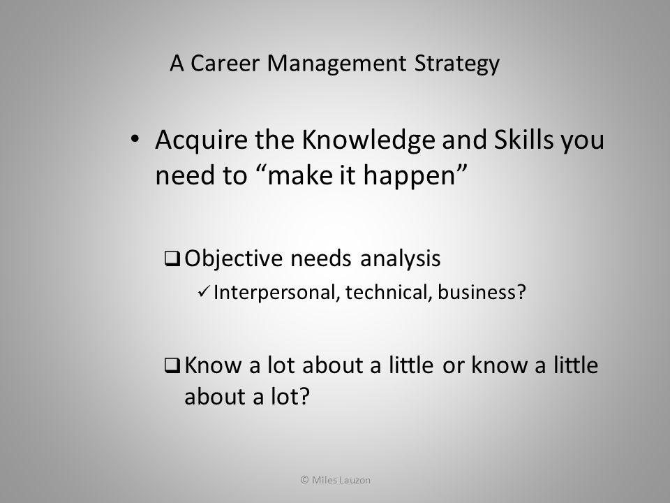 A Career Management Strategy Acquire the Knowledge and Skills you need to make it happen  Objective needs analysis Interpersonal, technical, business.