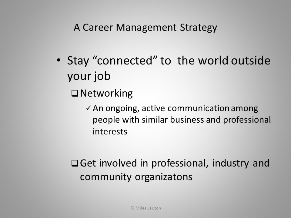 A Career Management Strategy Stay connected to the world outside your job  Networking An ongoing, active communication among people with similar business and professional interests  Get involved in professional, industry and community organizatons © Miles Lauzon