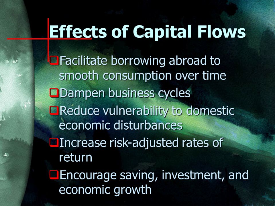 Effects of Capital Flows  Facilitate borrowing abroad to smooth consumption over time  Dampen business cycles  Reduce vulnerability to domestic economic disturbances  Increase risk-adjusted rates of return  Encourage saving, investment, and economic growth