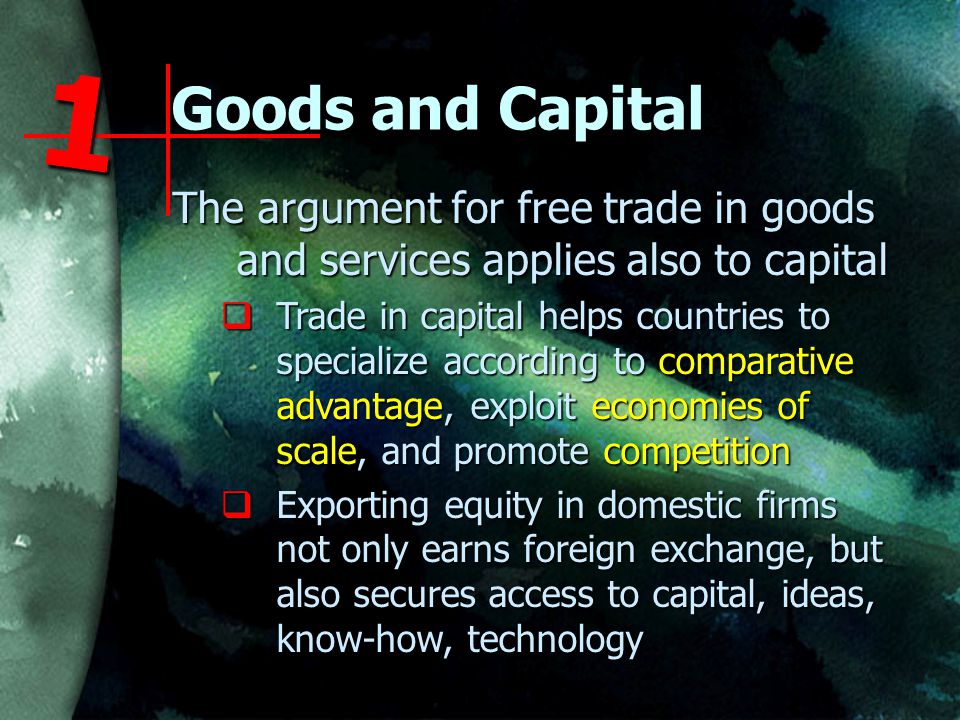 Goods and Capital The argument for free trade in goods and services applies also to capital  Trade in capital helps countries to specialize according to comparative advantage, exploit economies of scale, and promote competition  Exporting equity in domestic firms not only earns foreign exchange, but also secures access to capital, ideas, know-how, technology 1