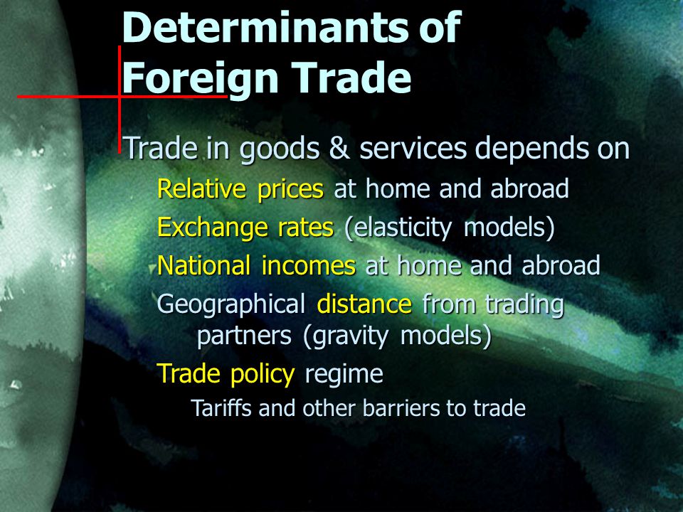 Determinants of Foreign Trade Trade in goods & services depends on Relative prices at home and abroad Exchange rates (elasticity models) National incomes at home and abroad Geographical distance from trading partners (gravity models) Trade policy regime Tariffs and other barriers to trade