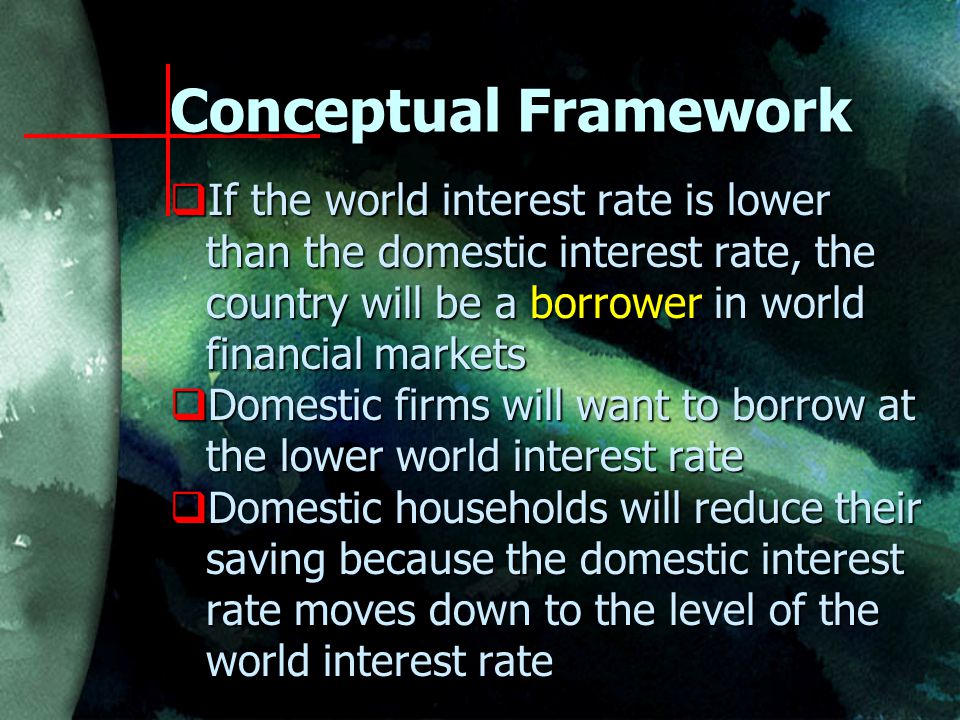  If the world interest rate is lower than the domestic interest rate, the country will be a borrower in world financial markets  Domestic firms will want to borrow at the lower world interest rate  Domestic households will reduce their saving because the domestic interest rate moves down to the level of the world interest rate Conceptual Framework