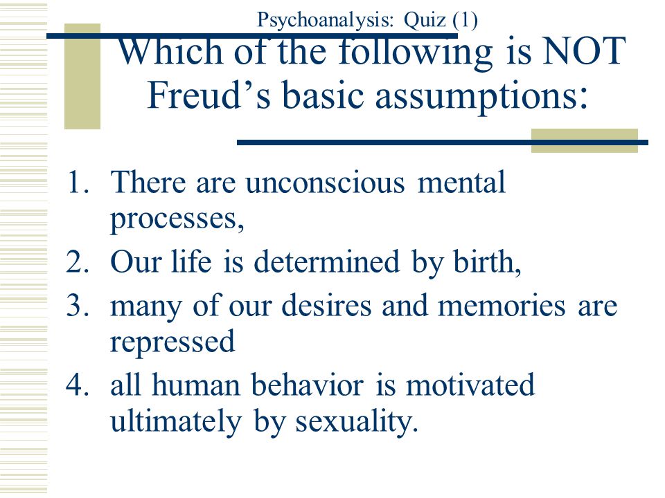 Psychoanalysis: Quiz (1) Which of the following is NOT Freud’s basic assumptions : 1.There are unconscious mental processes, 2.Our life is determined by birth, 3.many of our desires and memories are repressed 4.all human behavior is motivated ultimately by sexuality.