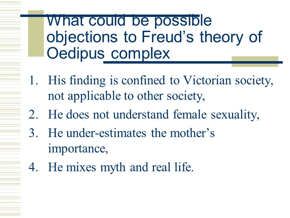 What could be possible objections to Freud’s theory of Oedipus complex 1.His finding is confined to Victorian society, not applicable to other society, 2.He does not understand female sexuality, 3.He under-estimates the mother’s importance, 4.He mixes myth and real life.