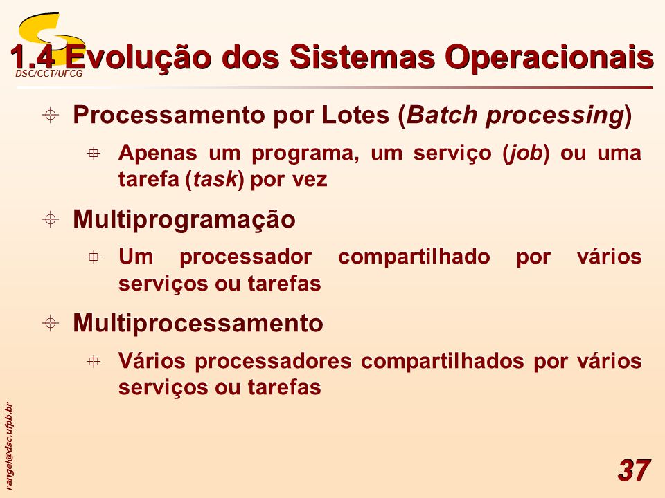 DSC/CCT/UFCG 37  Processamento por Lotes (Batch processing)  Apenas um programa, um serviço (job) ou uma tarefa (task) por vez  Multiprogramação  Um processador compartilhado por vários serviços ou tarefas  Multiprocessamento  Vários processadores compartilhados por vários serviços ou tarefas  Processamento por Lotes (Batch processing)  Apenas um programa, um serviço (job) ou uma tarefa (task) por vez  Multiprogramação  Um processador compartilhado por vários serviços ou tarefas  Multiprocessamento  Vários processadores compartilhados por vários serviços ou tarefas 1.4 Evolução dos Sistemas Operacionais