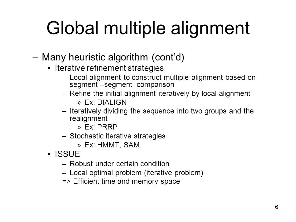 6 Global multiple alignment –Many heuristic algorithm (cont’d) Iterative refinement strategies –Local alignment to construct multiple alignment based on segment –segment comparison –Refine the initial alignment iteratively by local alignment »Ex: DIALIGN –Iteratively dividing the sequence into two groups and the realignment »Ex: PRRP –Stochastic iterative strategies »Ex: HMMT, SAM ISSUE –Robust under certain condition –Local optimal problem (iterative problem) => Efficient time and memory space