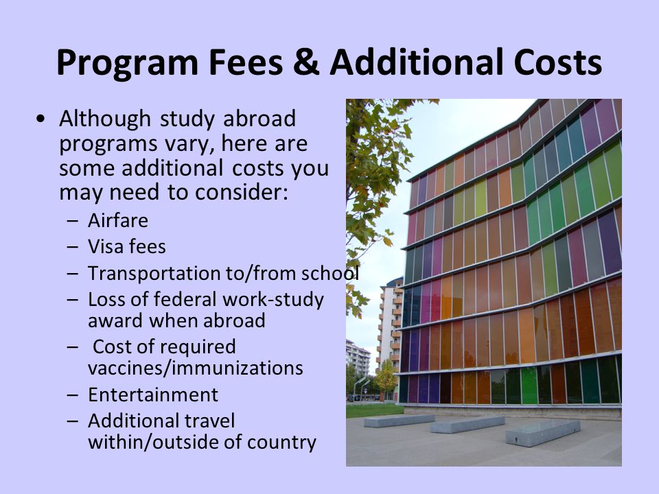 Program Fees & Additional Costs Although study abroad programs vary, here are some additional costs you may need to consider: –Airfare –Visa fees –Transportation to/from school –Loss of federal work-study award when abroad – Cost of required vaccines/immunizations –Entertainment –Additional travel within/outside of country