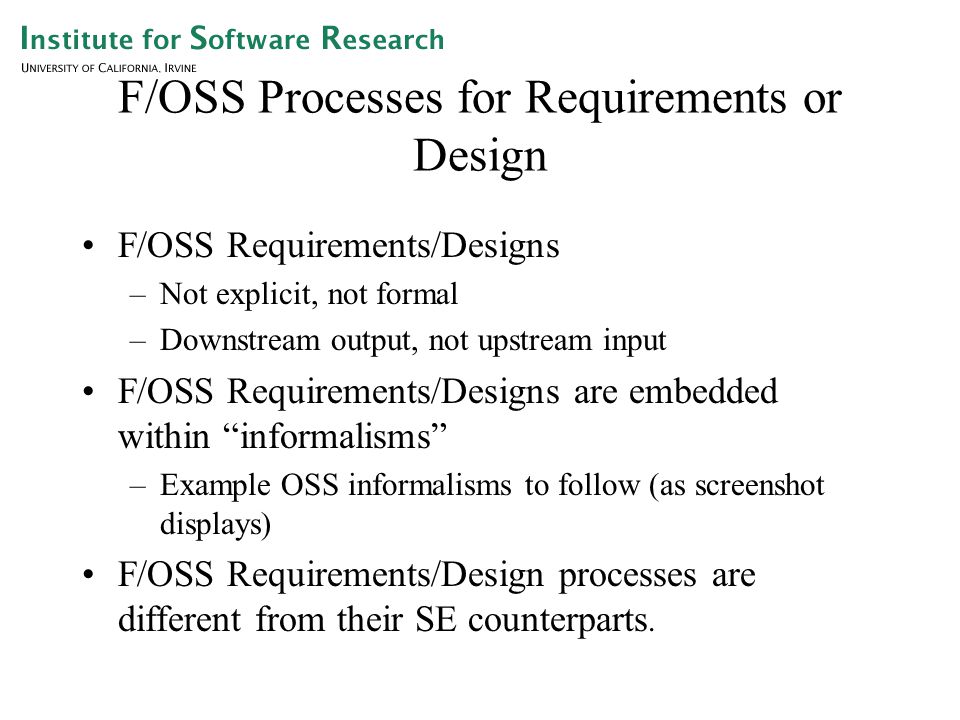 F/OSS Processes for Requirements or Design F/OSS Requirements/Designs –Not explicit, not formal –Downstream output, not upstream input F/OSS Requirements/Designs are embedded within informalisms –Example OSS informalisms to follow (as screenshot displays) F/OSS Requirements/Design processes are different from their SE counterparts.