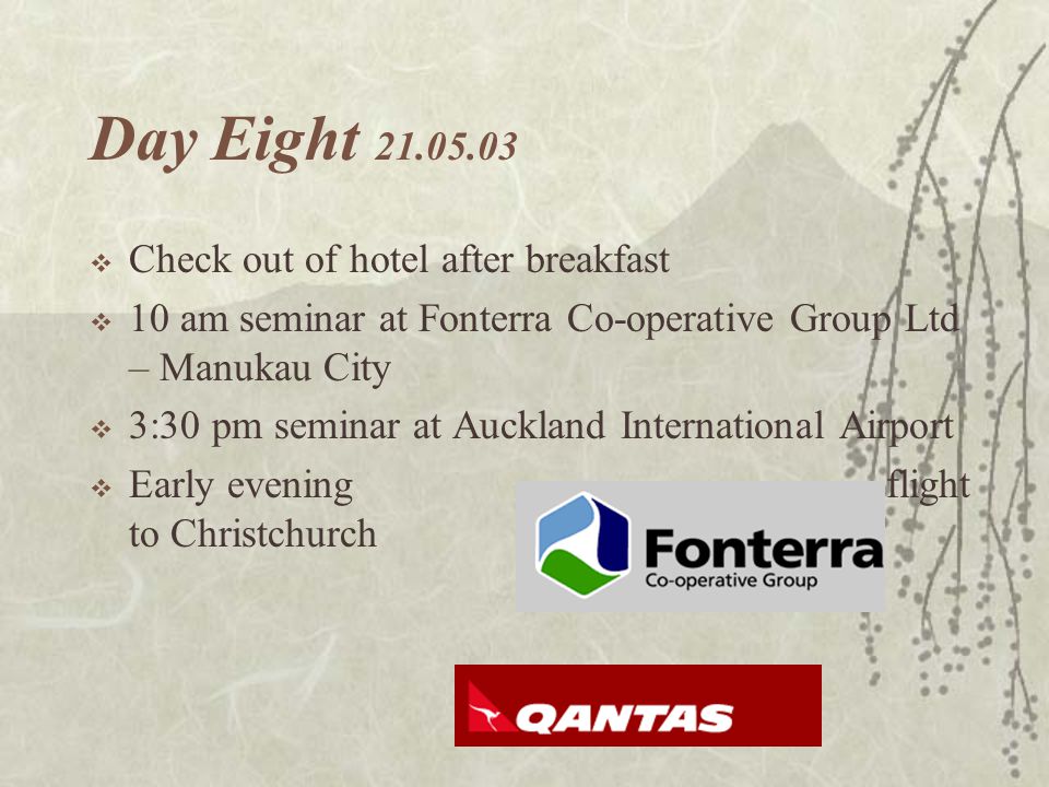 Day Eight  Check out of hotel after breakfast  10 am seminar at Fonterra Co-operative Group Ltd – Manukau City  3:30 pm seminar at Auckland International Airport  Early evening flight to Christchurch