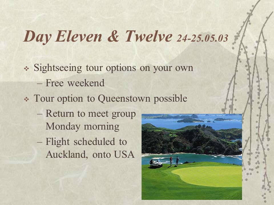Day Eleven & Twelve  Sightseeing tour options on your own –Free weekend  Tour option to Queenstown possible –Return to meet group Monday morning –Flight scheduled to Auckland, onto USA