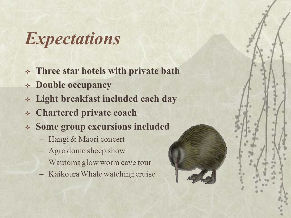 Expectations  Three star hotels with private bath  Double occupancy  Light breakfast included each day  Chartered private coach  Some group excursions included –Hangi & Maori concert –Agro dome sheep show –Wautoma glow worm cave tour –Kaikoura Whale watching cruise