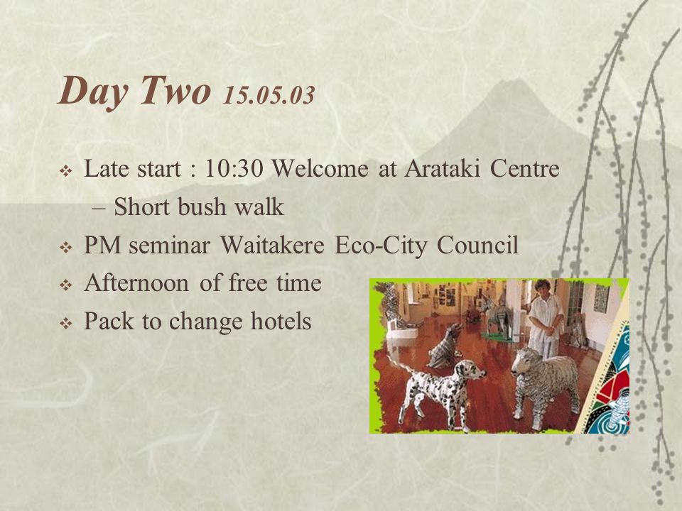 Day Two  Late start : 10:30 Welcome at Arataki Centre –Short bush walk  PM seminar Waitakere Eco-City Council  Afternoon of free time  Pack to change hotels tomorrow