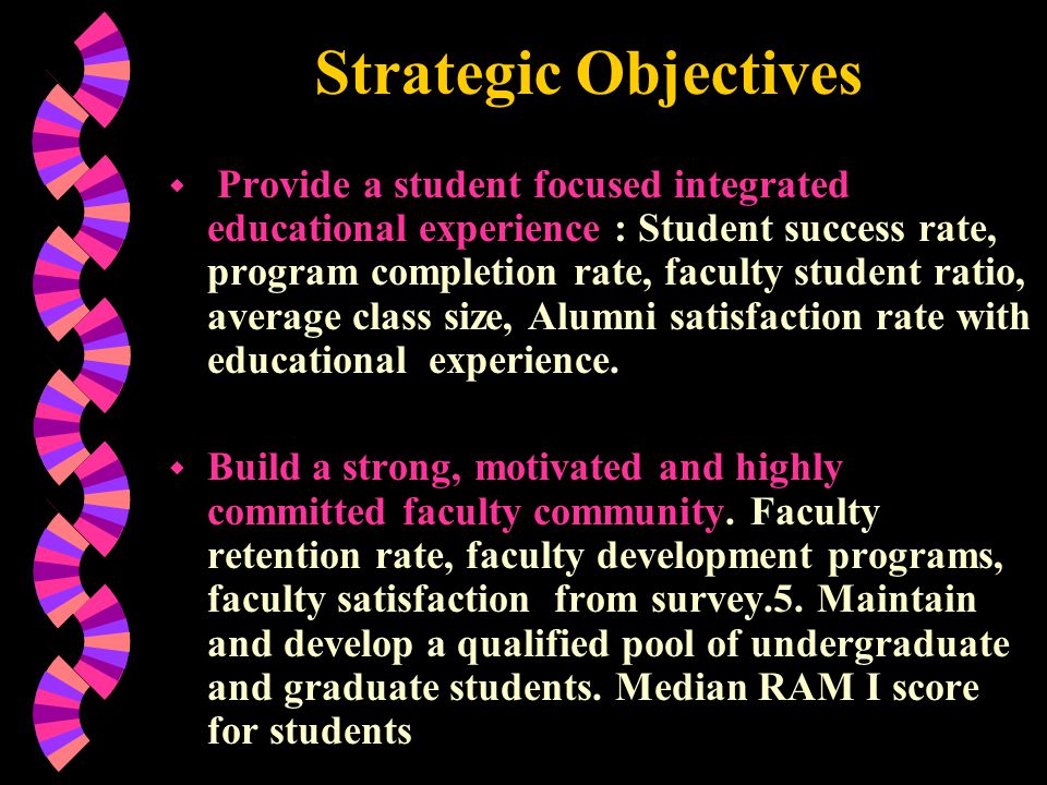 Strategic Objectives w Provide a student focused integrated educational experience : Student success rate, program completion rate, faculty student ratio, average class size, Alumni satisfaction rate with educational experience.