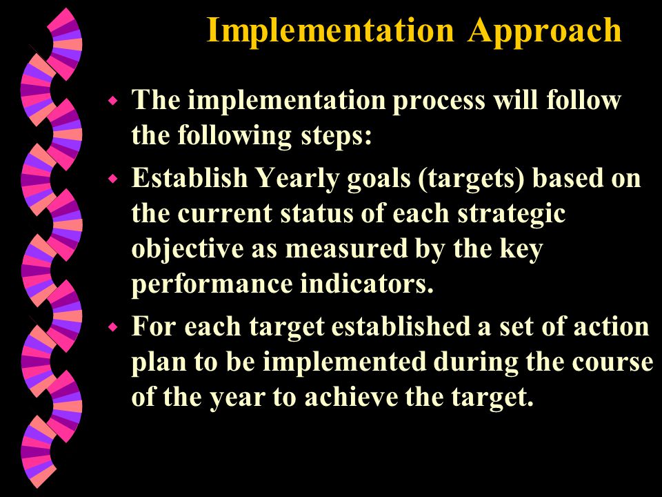 Implementation Approach w The implementation process will follow the following steps: w Establish Yearly goals (targets) based on the current status of each strategic objective as measured by the key performance indicators.