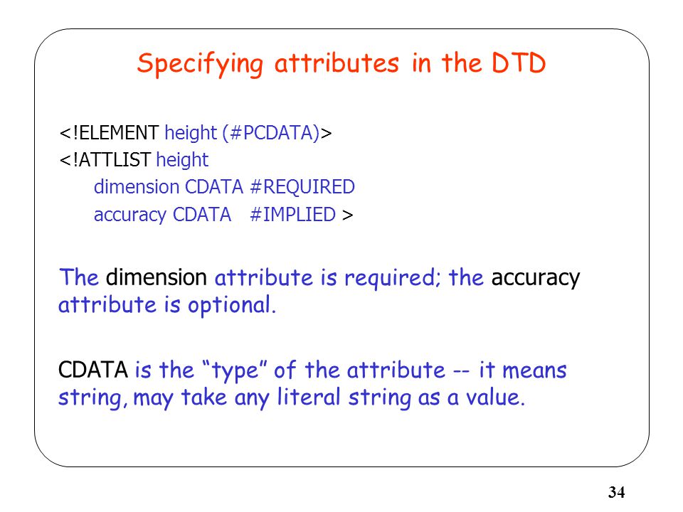 34 Specifying attributes in the DTD <!ATTLIST height dimension CDATA #REQUIRED accuracy CDATA #IMPLIED > The dimension attribute is required; the accuracy attribute is optional.