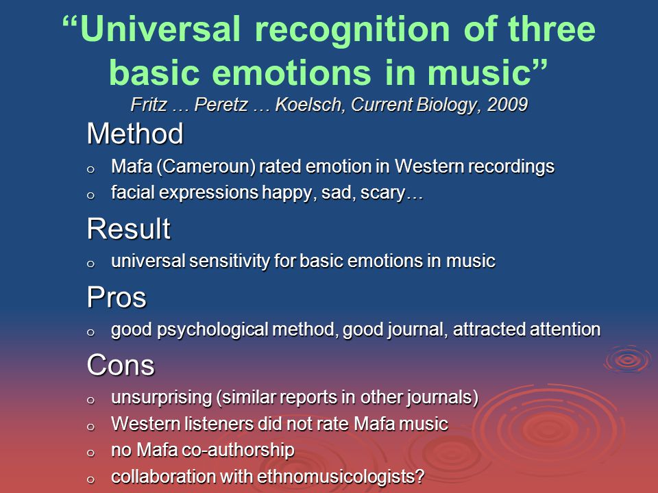 Fritz … Peretz … Koelsch, Current Biology, 2009 Universal recognition of three basic emotions in music Fritz … Peretz … Koelsch, Current Biology, 2009 Method o Mafa (Cameroun) rated emotion in Western recordings o facial expressions happy, sad, scary… Result o universal sensitivity for basic emotions in music Pros o good psychological method, good journal, attracted attention Cons o unsurprising (similar reports in other journals) o Western listeners did not rate Mafa music o no Mafa co-authorship o collaboration with ethnomusicologists