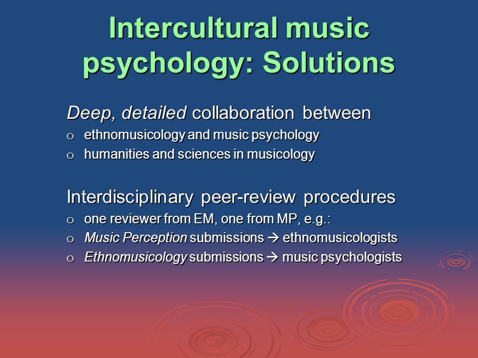 Intercultural music psychology: Solutions Deep, detailed collaboration between o ethnomusicology and music psychology o humanities and sciences in musicology Interdisciplinary peer-review procedures o one reviewer from EM, one from MP, e.g.: o Music Perception submissions  ethnomusicologists o Ethnomusicology submissions  music psychologists