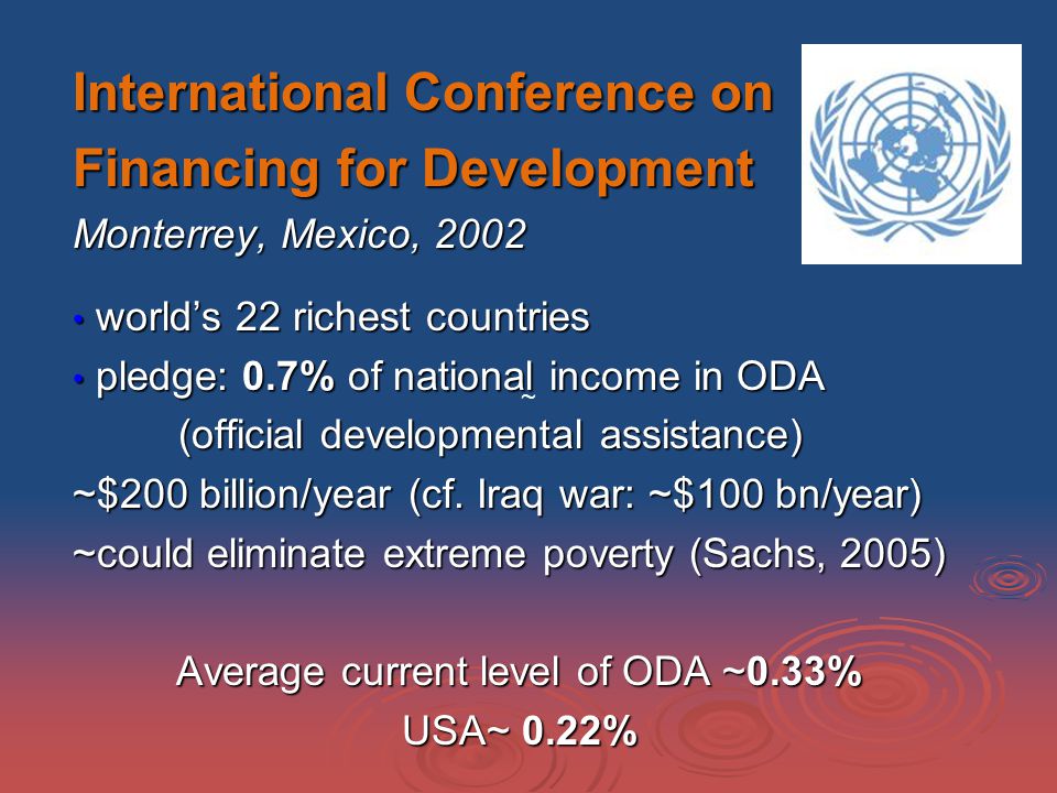International Conference on Financing for Development Monterrey, Mexico, 2002 world’s 22 richest countries world’s 22 richest countries pledge: 0.7% of national income in ODA pledge: 0.7% of national income in ODA (official developmental assistance) ~$200 billion/year (cf.