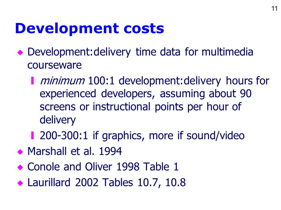 11 Development costs u Development:delivery time data for multimedia courseware yminimum 100:1 development:delivery hours for experienced developers, assuming about 90 screens or instructional points per hour of delivery y :1 if graphics, more if sound/video u Marshall et al.