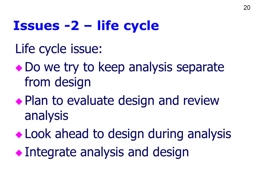 20 Issues -2 – life cycle Life cycle issue: u Do we try to keep analysis separate from design u Plan to evaluate design and review analysis u Look ahead to design during analysis u Integrate analysis and design