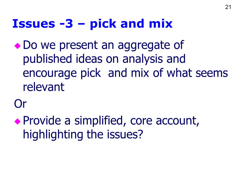 21 Issues -3 – pick and mix u Do we present an aggregate of published ideas on analysis and encourage pick and mix of what seems relevant Or u Provide a simplified, core account, highlighting the issues