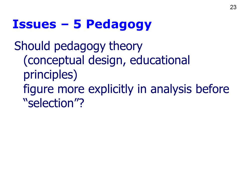 23 Issues – 5 Pedagogy Should pedagogy theory (conceptual design, educational principles) figure more explicitly in analysis before selection