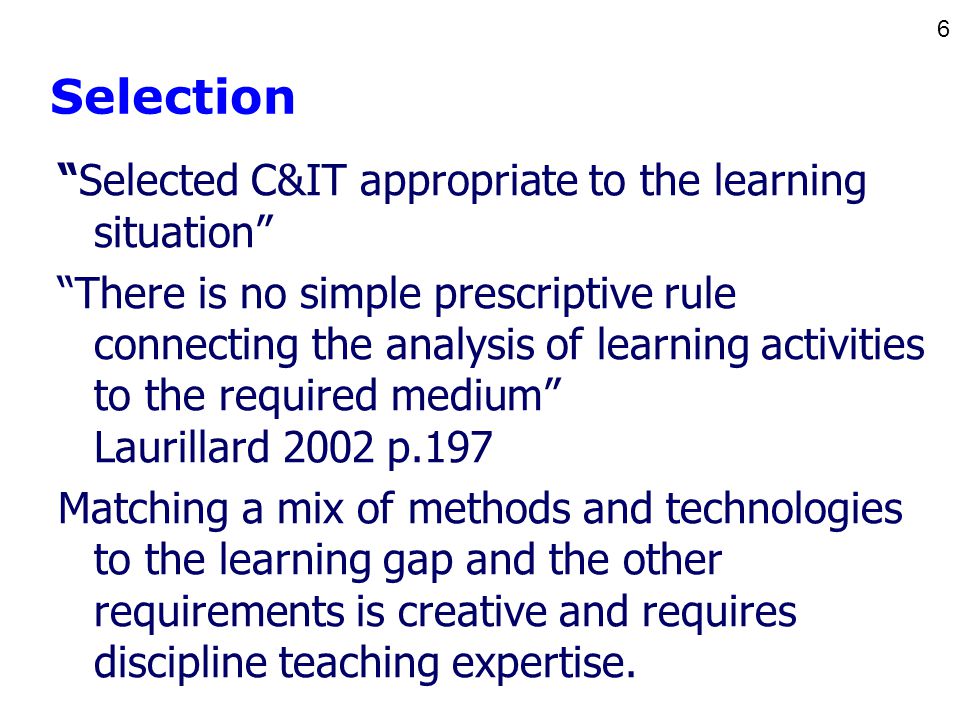 6 Selection Selected C&IT appropriate to the learning situation There is no simple prescriptive rule connecting the analysis of learning activities to the required medium Laurillard 2002 p.197 Matching a mix of methods and technologies to the learning gap and the other requirements is creative and requires discipline teaching expertise.