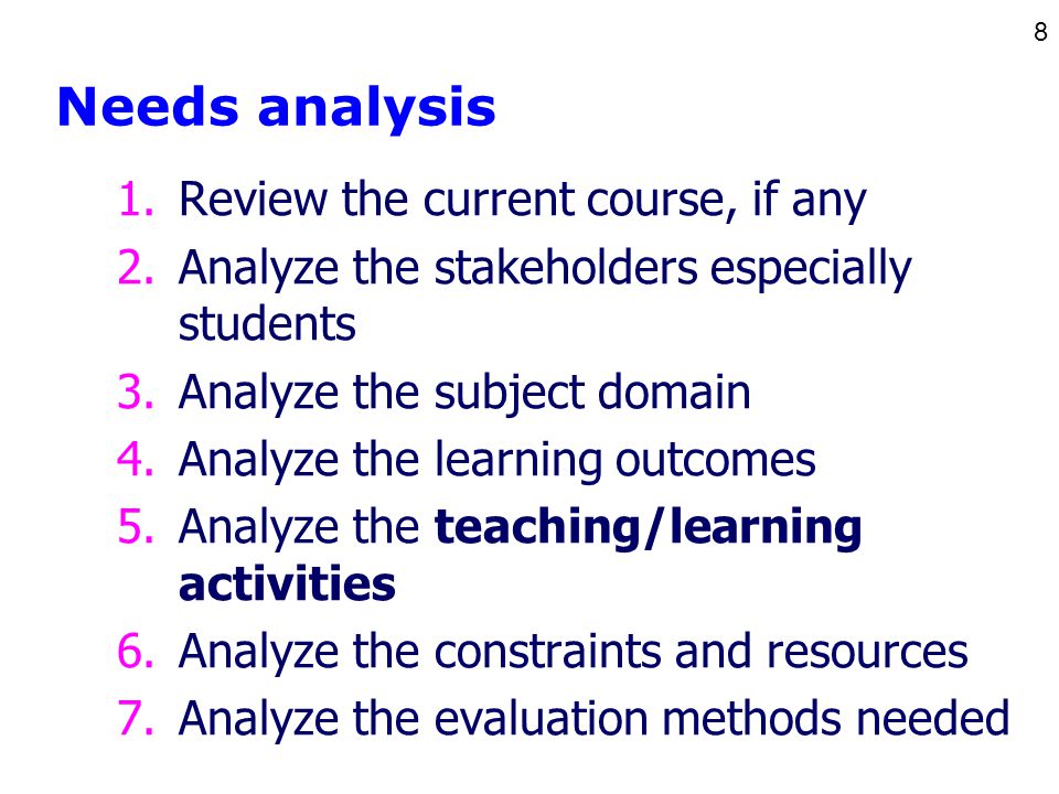 8 Needs analysis 1.Review the current course, if any 2.Analyze the stakeholders especially students 3.Analyze the subject domain 4.Analyze the learning outcomes 5.Analyze the teaching/learning activities 6.Analyze the constraints and resources 7.Analyze the evaluation methods needed