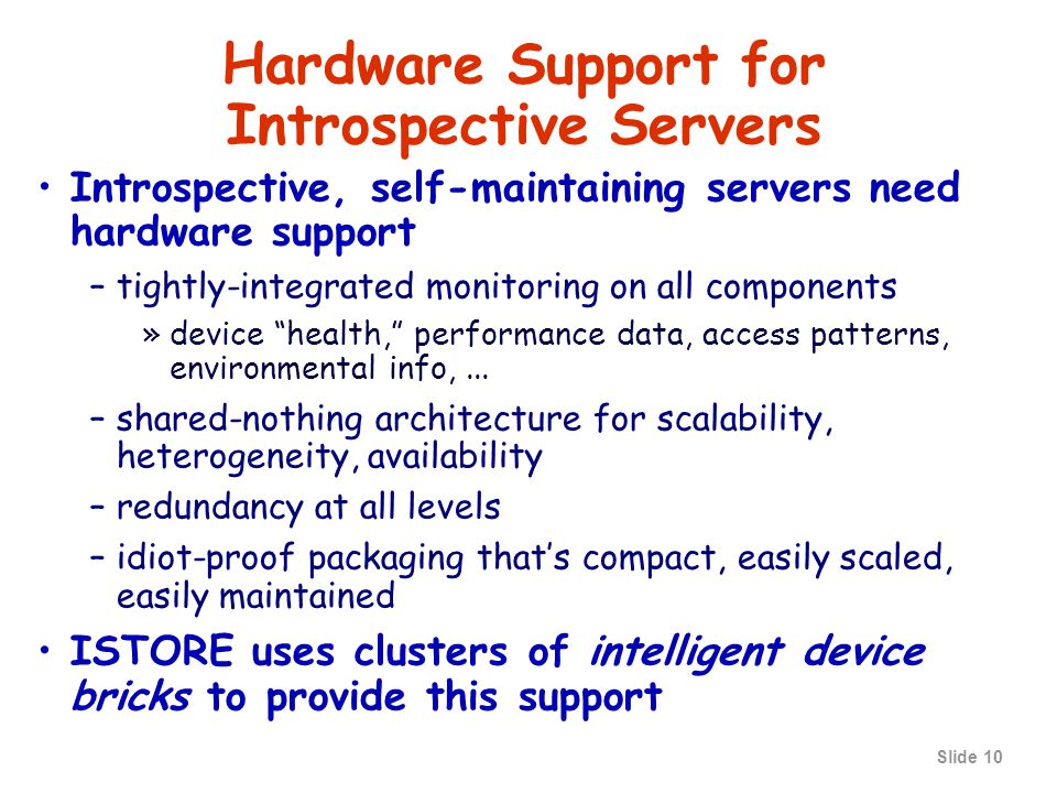 Slide 10 Hardware Support for Introspective Servers Introspective, self-maintaining servers need hardware support –tightly-integrated monitoring on all components »device health, performance data, access patterns, environmental info,...