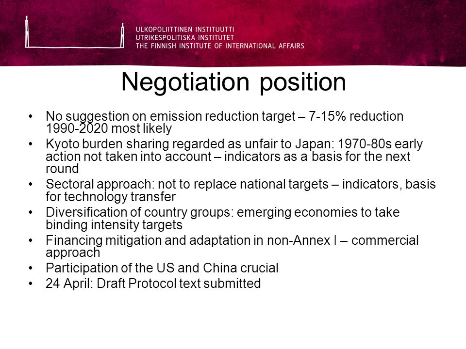 Negotiation position No suggestion on emission reduction target – 7-15% reduction most likely Kyoto burden sharing regarded as unfair to Japan: s early action not taken into account – indicators as a basis for the next round Sectoral approach: not to replace national targets – indicators, basis for technology transfer Diversification of country groups: emerging economies to take binding intensity targets Financing mitigation and adaptation in non-Annex I – commercial approach Participation of the US and China crucial 24 April: Draft Protocol text submitted