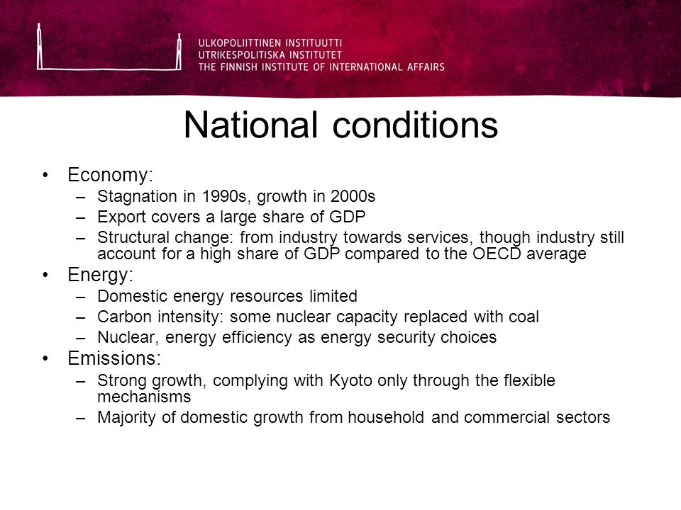 National conditions Economy: –Stagnation in 1990s, growth in 2000s –Export covers a large share of GDP –Structural change: from industry towards services, though industry still account for a high share of GDP compared to the OECD average Energy: –Domestic energy resources limited –Carbon intensity: some nuclear capacity replaced with coal –Nuclear, energy efficiency as energy security choices Emissions: –Strong growth, complying with Kyoto only through the flexible mechanisms –Majority of domestic growth from household and commercial sectors