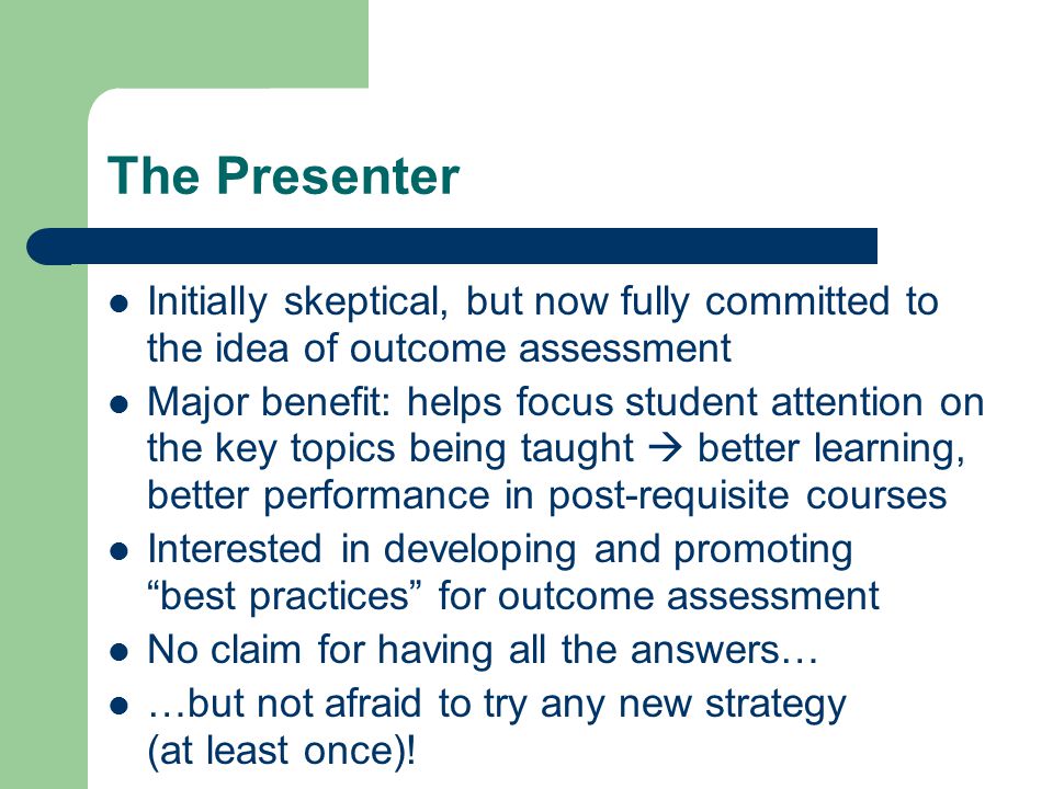 The Presenter Initially skeptical, but now fully committed to the idea of outcome assessment Major benefit: helps focus student attention on the key topics being taught  better learning, better performance in post-requisite courses Interested in developing and promoting best practices for outcome assessment No claim for having all the answers… …but not afraid to try any new strategy (at least once)!