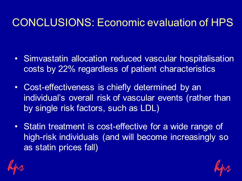 CONCLUSIONS: Economic evaluation of HPS Simvastatin allocation reduced vascular hospitalisation costs by 22% regardless of patient characteristics Cost-effectiveness is chiefly determined by an individual’s overall risk of vascular events (rather than by single risk factors, such as LDL) Statin treatment is cost-effective for a wide range of high-risk individuals (and will become increasingly so as statin prices fall)