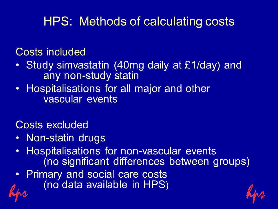 HPS: Methods of calculating costs Costs included Study simvastatin (40mg daily at £1/day) and any non-study statin Hospitalisations for all major and other vascular events Costs excluded Non-statin drugs Hospitalisations for non-vascular events (no significant differences between groups) Primary and social care costs (no data available in HPS )