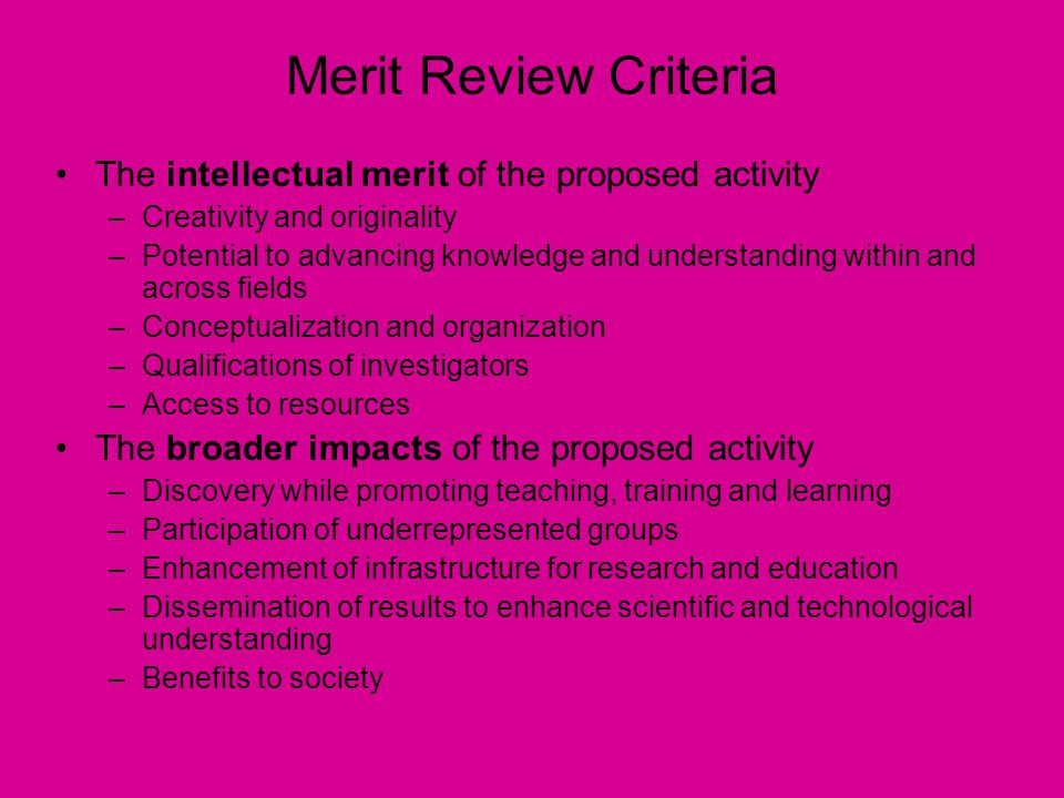 Merit Review Criteria The intellectual merit of the proposed activity –Creativity and originality –Potential to advancing knowledge and understanding within and across fields –Conceptualization and organization –Qualifications of investigators –Access to resources The broader impacts of the proposed activity –Discovery while promoting teaching, training and learning –Participation of underrepresented groups –Enhancement of infrastructure for research and education –Dissemination of results to enhance scientific and technological understanding –Benefits to society