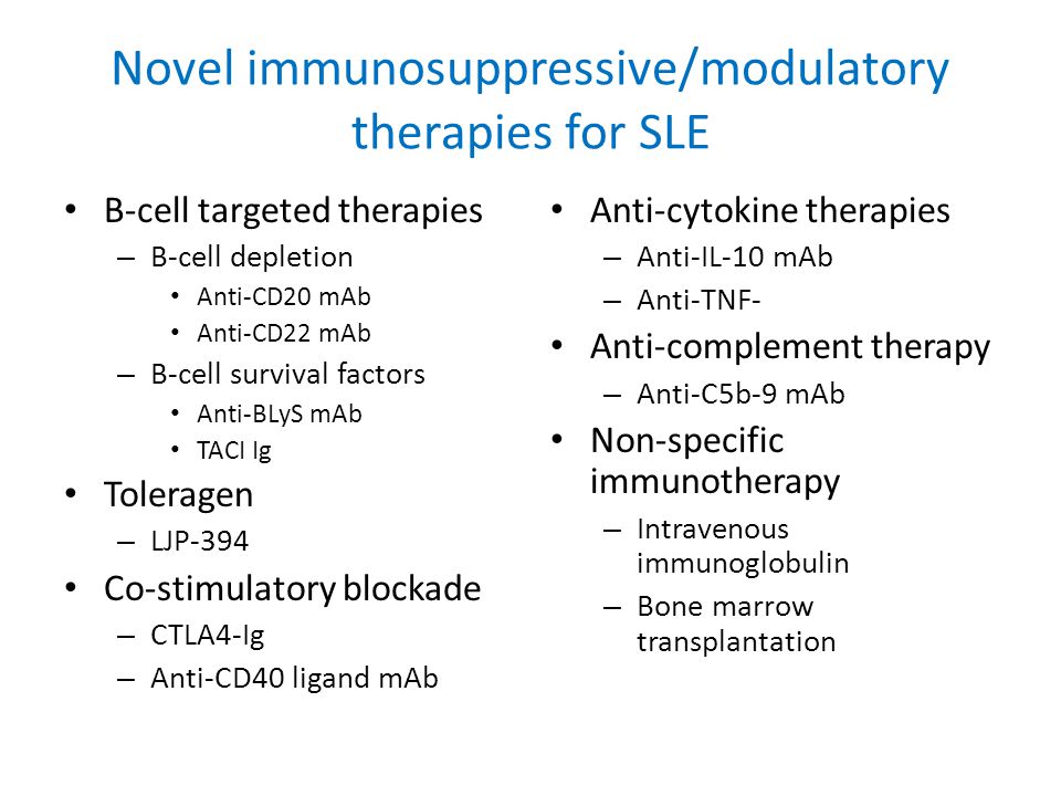 Novel immunosuppressive/modulatory therapies for SLE B-cell targeted therapies – B-cell depletion Anti-CD20 mAb Anti-CD22 mAb – B-cell survival factors Anti-BLyS mAb TACI Ig Toleragen – LJP-394 Co-stimulatory blockade – CTLA4-Ig – Anti-CD40 ligand mAb Anti-cytokine therapies – Anti-IL-10 mAb – Anti-TNF- Anti-complement therapy – Anti-C5b-9 mAb Non-specific immunotherapy – Intravenous immunoglobulin – Bone marrow transplantation