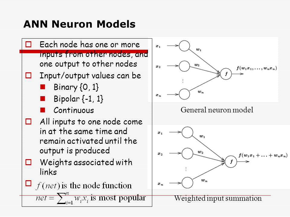 ANN Neuron Models General neuron model Weighted input summation  Each node has one or more inputs from other nodes, and one output to other nodes  Input/output values can be Binary {0, 1} Bipolar {-1, 1} Continuous  All inputs to one node come in at the same time and remain activated until the output is produced  Weights associated with links 