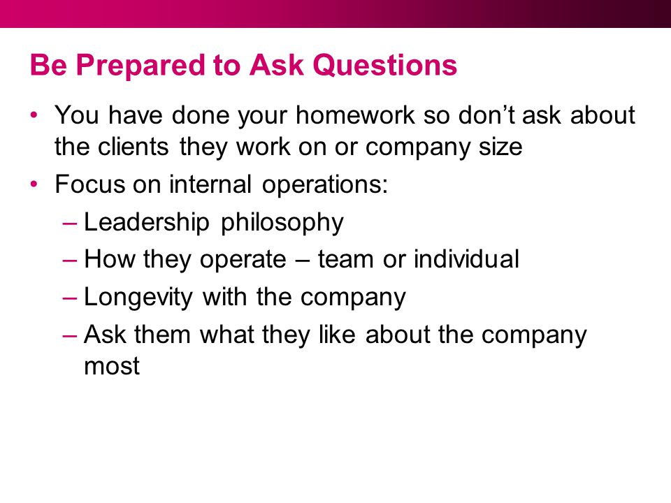 Be Prepared to Ask Questions You have done your homework so don’t ask about the clients they work on or company size Focus on internal operations: –Leadership philosophy –How they operate – team or individual –Longevity with the company –Ask them what they like about the company most