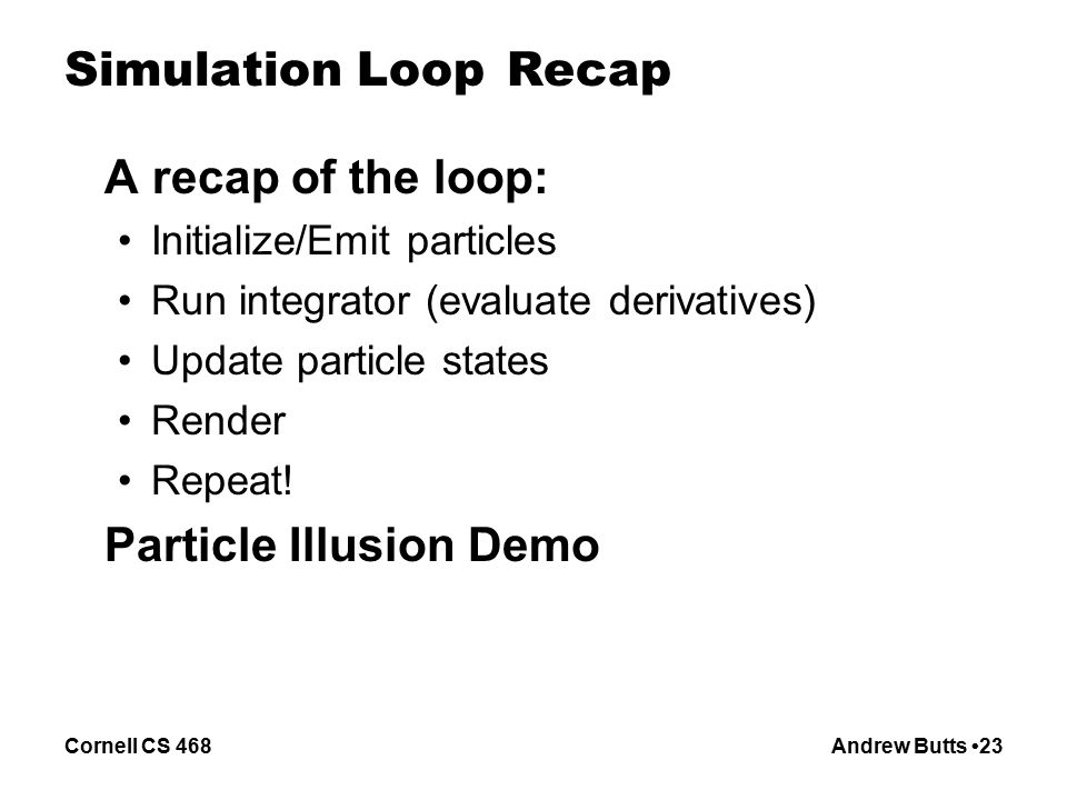 Cornell CS 468Andrew Butts 23 Simulation Loop Recap A recap of the loop: Initialize/Emit particles Run integrator (evaluate derivatives) Update particle states Render Repeat.