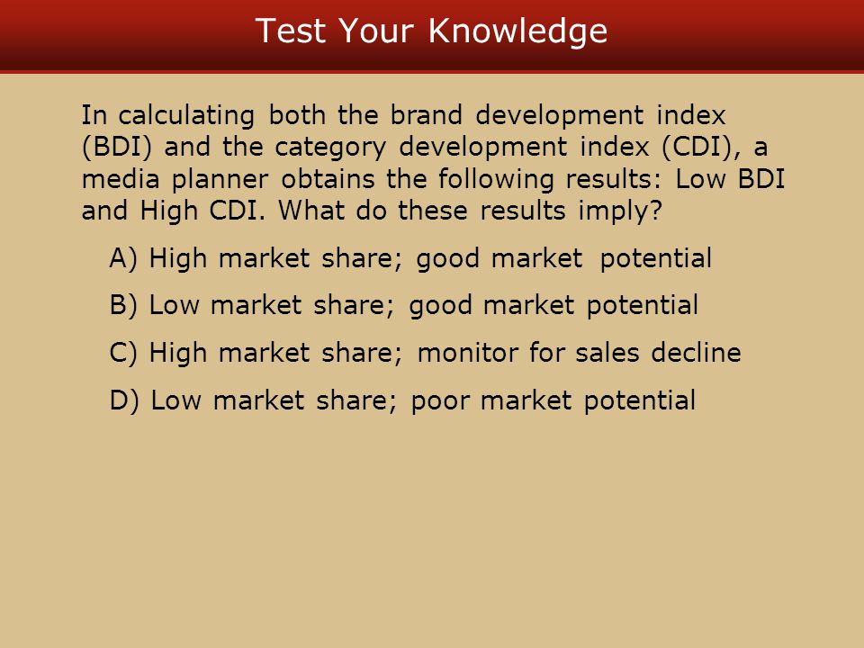 Test Your Knowledge In calculating both the brand development index (BDI) and the category development index (CDI), a media planner obtains the following results: Low BDI and High CDI.