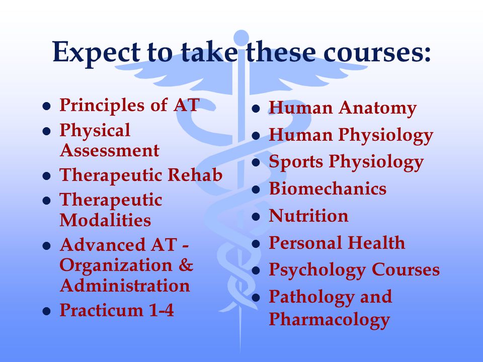 Expect to take these courses: l Principles of AT l Physical Assessment l Therapeutic Rehab l Therapeutic Modalities l Advanced AT - Organization & Administration l Practicum 1-4 l Human Anatomy l Human Physiology l Sports Physiology l Biomechanics l Nutrition l Personal Health l Psychology Courses l Pathology and Pharmacology