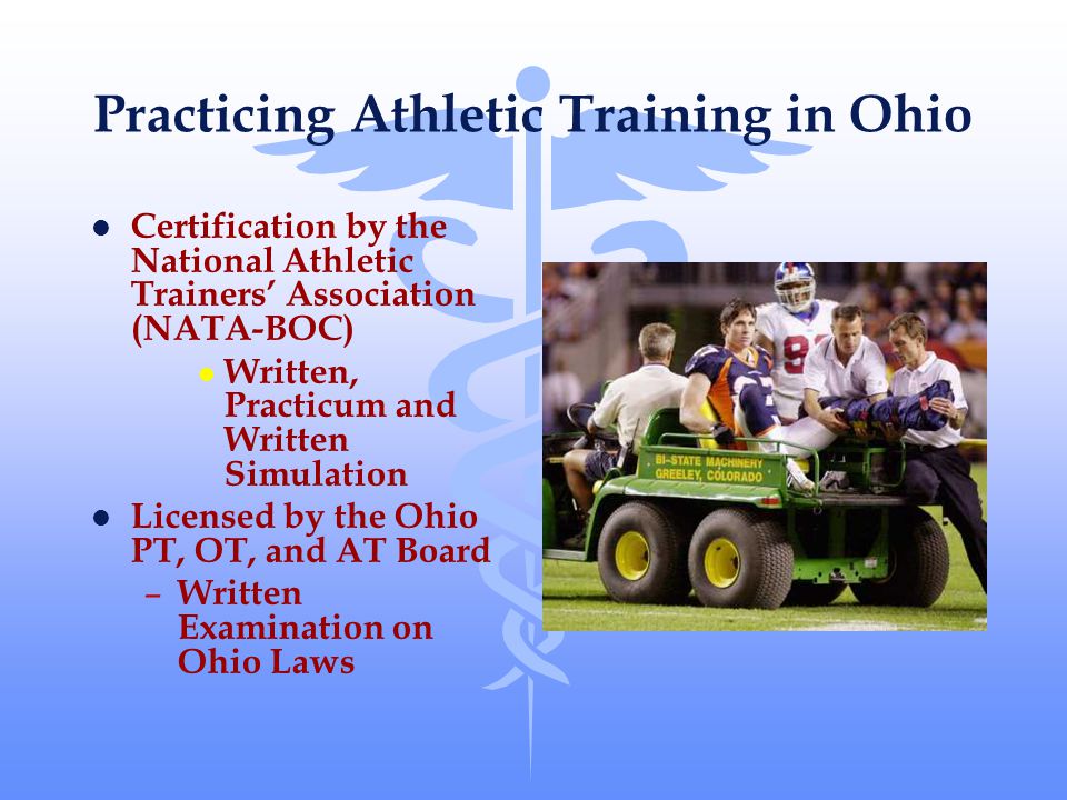 Practicing Athletic Training in Ohio l Certification by the National Athletic Trainers’ Association (NATA-BOC) l Written, Practicum and Written Simulation l Licensed by the Ohio PT, OT, and AT Board – Written Examination on Ohio Laws