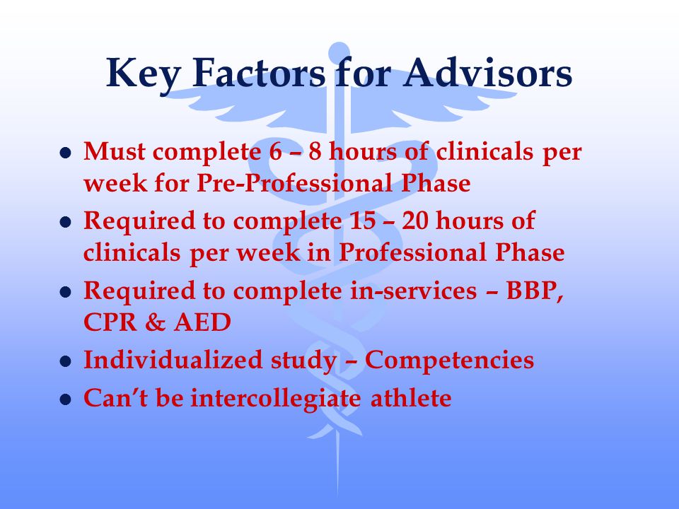 Key Factors for Advisors l Must complete 6 – 8 hours of clinicals per week for Pre-Professional Phase l Required to complete 15 – 20 hours of clinicals per week in Professional Phase l Required to complete in-services – BBP, CPR & AED l Individualized study – Competencies l Can’t be intercollegiate athlete